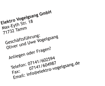Elektro Vogelgsang GmbH Max-Eyth Str. 18 71732 Tamm  Geschäftsführung: Oliver und Uwe Vogelgsang  Anliegen oder Fragen?   Telefon: 07141/602594 Fax:       07141/604987 Email: info@elektro-vogelgsang.de